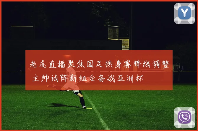 老虎直播聚焦国足热身赛锋线调整 主帅试阵新组合备战亚洲杯