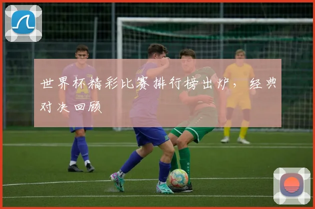 世界杯精彩比赛排行榜出炉，经典对决回顾