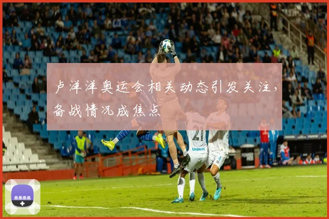 卢洋洋奥运会相关动态引发关注,备战情况成焦点