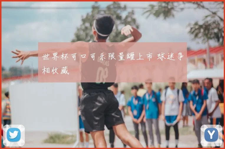世界杯可口可乐限量罐上市 球迷争相收藏